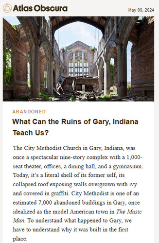 Atlas Obscura May 9, 2024

Abandoned
What Can the Ruins of Gary, Indiana Teach Us?

The City Methodist Church in Gary, Indiana, was once a spectacular nine-story complex with a 1,000-seat theater, offices, a dining hall, and a gymnasium. Today, it’s a literal shell of its former self, its collapsed roof exposing walls overgrown with ivy and covered in graffiti. City Methodist is one of an estimated 7,000 abandoned buildings in Gary, once idealized as the model American town in The Music Man. To understand what happened to Gary, we have to understand why it was built in the first place.

City Methodist served more than 3,000 congregants before dwindling attendance and lack of funds led to its closure in 1975.