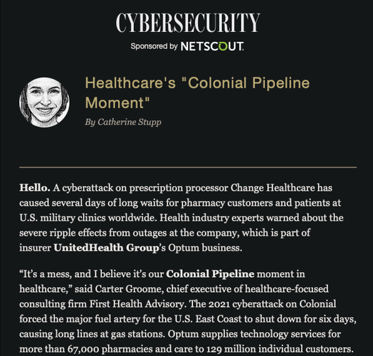 Healthcare's "Colonial Pipeline Moment"
By Catherine Stupp
 
Hello. A cyberattack on prescription processor Change Healthcare has caused several days of long waits for pharmacy customers and patients at U.S. military clinics worldwide. Health industry experts warned about the severe ripple effects from outages at the company, which is part of insurer UnitedHealth Group’s Optum business.

“It’s a mess, and I believe it’s our Colonial Pipeline moment in healthcare,” said Carter Groome, chief executive of healthcare-focused consulting firm First Health Advisory. The 2021 cyberattack on Colonial forced the major fuel artery for the U.S. East Coast to shut down for six days, causing long lines at gas stations. Optum supplies technology services for more than 67,000 pharmacies and care to 129 million individual customers.