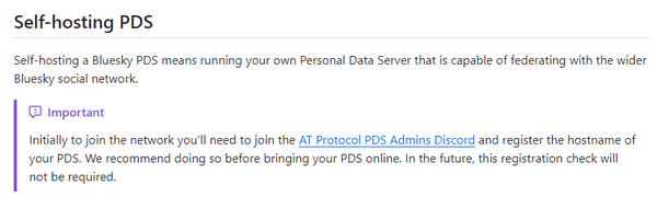 Screenshot of the Bluesky PDS GitHub repository, of the section "Self-hosting PDS" which reads:

Self-hosting a Bluesky PDS means running your own Personal Data Server that is capable of federating with the wider Bluesky social network.

Important: Initially to join the network you'll need to join the AT Protocol PDS Admins Discord and register the hostname of your PDS. We recommend doing so before bringing your PDS online. In the future, this registration check will not be required.