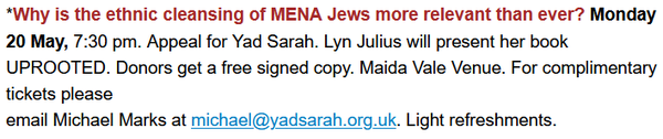 *Why is the ethnic cleansing of MENA Jews more relevant than ever? Monday 20 May, 7:30 pm. Appeal for Yad Sarah. Lyn Julius will present her book UPROOTED. Donors get a free signed copy. Maida Vale Venue. For complimentary tickets please email Michael Marks at michael@yadsarah.org.uk. Light refreshments.