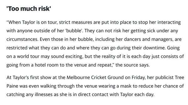 Too much risk' “When Taylor is on tour, strict measures are put into place to stop her interacting with anyone outside of her 'bubble'. They can not risk her getting sick under any circumstances. Even those in her bubble, including her dancers and managers, are restricted what they can do and where they can go during their downtime. Going on a world tour may sound exciting, but the reality of it is each day just consists of going from a hotel room to the venue and repeat,” the source says. At Taylor's first show at the Melbourne Cricket Ground on Friday, her publicist Tree Paine was even walking through the venue wearing a mask to reduce her chance of catching any illnesses as she is in direct contact with Taylor each day."