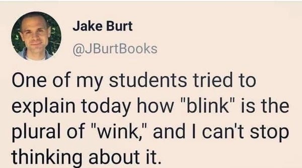 One of my students tried to explain today how "blink" is the plural of "wink," and I can't stop thinking about it.
