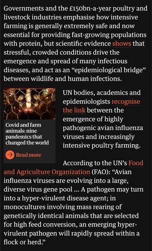 From the linked article by John Vidal on October 18, 2021:

Governments and the £150bn-a-year poultry and livestock industries emphasise how intensive farming is generally extremely safe and now essential for providing fast-growing populations with protein, but scientific evidence shows that stressful, crowded conditions drive the emergence and spread of many infectious diseases, and act as an “epidemiological bridge” between wildlife and human infections.

UN bodies, academics and epidemiologists recognise the link between the emergence of highly pathogenic avian influenza viruses and increasingly intensive poultry farming.

According to the UN’s Food and Agriculture Organization (FAO): “Avian influenza viruses are evolving into a large, diverse virus gene pool … A pathogen may turn into a hyper-virulent disease agent; in monocultures involving mass rearing of genetically identical animals that are selected for high feed conversion, an emerging hyper-virulent pathogen will rapidly spread within a flock or herd.”