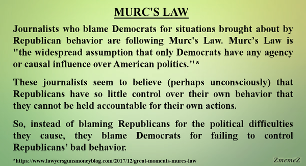 Meme with green background and the text:

MURC'S LAW 
Journalists who blame Democrats for situations brought about by Republican behavior are following Murc's Law. Murc’s Law is ""the widespread assumption that only Democrats have any agency or causal influence over American politics.'" * 

These journalists seem to believe (perhaps unconsciously) that Republicans have so little control over their own behavior that they cannot be held accountable for their own actions. 

So, instead of blaming Republicans for the political difficulties they cause, they blame Democrats for failing to control Republicans’ bad behavior. 

*https://www.lawyersgunsmoneyblog.com/2017/12/great-moments-murcs-law 

Watermark: ZmemeZ 