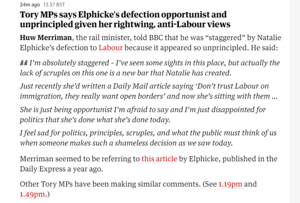 24mago 13.57 BST 
 Tory MPs says Elphicke's defection opportunist and 
 unprincipled given her rightwing, anti-Labour views 
 Huw Merriman, the rail minister, told BBC that he was "staggered" by Natalie 
 Elphicke's defection to Labour because it appeared so unprincipled. He said: 
 I'm absolutely staggered - I've seen some sights in this place, but actually the 
 lack of scruples on this one is a new bar that Natalie has created. 
 Just recently she'd written a Daily Mail article saying 'Don't trust Labour on 
 immigration, they really want open borders' and now she's sitting with them ... 
 She is just being opportunist I'm afraid to say and I'm just disappointed for 
 politics that she's done what she's done today. 
 Ifeel sad for politics, principles, scruples, and what the public must think of us 
 when someone makes such a shameless decision as we saw today. 
 Merriman seemed to be referring to this article by Elphicke, published in the 
 Daily Express a year ago. 
 Other Tory MPs have been making similar comments. (See 1.19pm and 
 1.49pm.)
