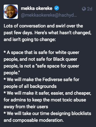 screenshot of a toot from mekkaokereke@hachyderm.io which reads: 
Lots of conversation and swirl over the past few days. Here's what hasn't changed, and isn't going to change:
* A space that is safe for white queer people, and not safe for Black queer people, is not a "safe space for queer people."
* We will make the Fediverse safe for people of all backgrounds 
* We will make it safer, easier, and cheaper, for admins to keep the most toxic abuse away from their users
* We will take our time designing blocklists and composable moderation.
