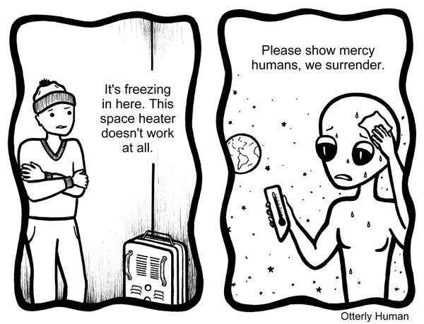 1 Frustrated guy: It's freezing in here. This space heater doesn't work at all.
2 (Meanwhile…) Alien, drenched in sweat: Please show mercy humans, we surrender.