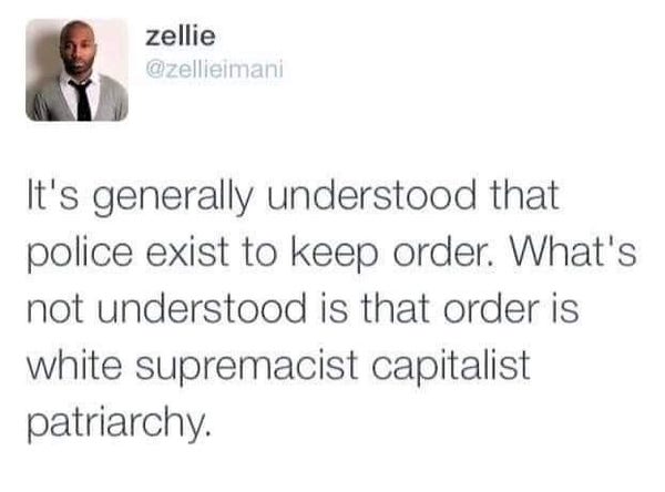 A tweet from @Zellieimani:
Its generally understood that police exist to keep order. What's not understood is that order is white supremacist capitalist patriarchy.