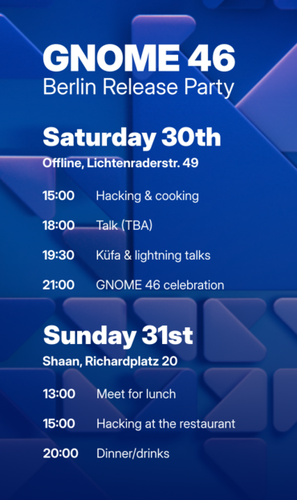 A poster about the GNOME 46 Berlin Release Party stating:  Program  Saturday March 30th      15:00 meet at offline.place (Lichtenraderstr. 49)         some people start cooking, others can hack     18:00 Talk (TBA)     19:30 Küfa & lightning talks     21:00 Main event: GNOME 46 celebration         There might be cake :)  Sunday March 31st      13:00 Meet for lunch at Shaan (Richardplatz 20)     15:00 Hacking     20:00 Dinner/drinks