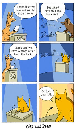 6 panel comic by War and Peas. 1. We are in the halls of United Nature. The speaker (a giraffe) states, "Looks like the humans will be extinct soon." 2. A dog asks, "But who'll give us dogs belly rubs?" 3. The giraffe says, "Looks like we have a contribution from the back." 4. A cat raises his paw. 5. The cat presses the button to use the microphone. 6. The cute cat says, "Go fuck yourself." 