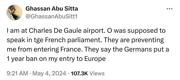 Ghassan Abu Sitta
@GhassanAbuSitt1
I am at Charles De Gaule airport. O was supposed to
speak in tge French parliament. They are preventing
me from entering France. They say the Germans put a
1 year ban on my entry to Europe
9:21 AM • May 4, 2024 • 107.3K Views
• • •
