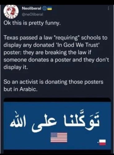 Post from @neoliberal :
"Ok this is pretty funny. Texas passed a law "requiring” schools to display any donated 'In God We Trust' poster: they are breaking the law if someone donates a poster and they don't display it. So an activist is donating those posters but in Arabic!"
